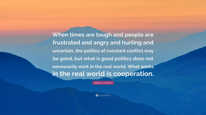 William J. Clinton Quote: “When times are tough and people are frustrated and angry and hurting and uncertain, the politics of constant conflict may be good, but what is good politics does not necessarily work in the real world. What works in the real world is cooperation.”