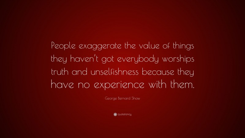 George Bernard Shaw Quote: “People exaggerate the value of things they haven’t got everybody worships truth and unselfishness because they have no experience with them.”