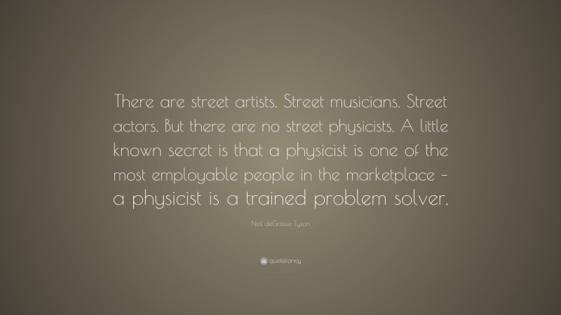 Neil deGrasse Tyson Quote: “There are street artists. Street musicians. Street actors. But there are no street physicists. A little known secret is that a physicist is one of the most employable people in the marketplace – a physicist is a trained problem solver.”