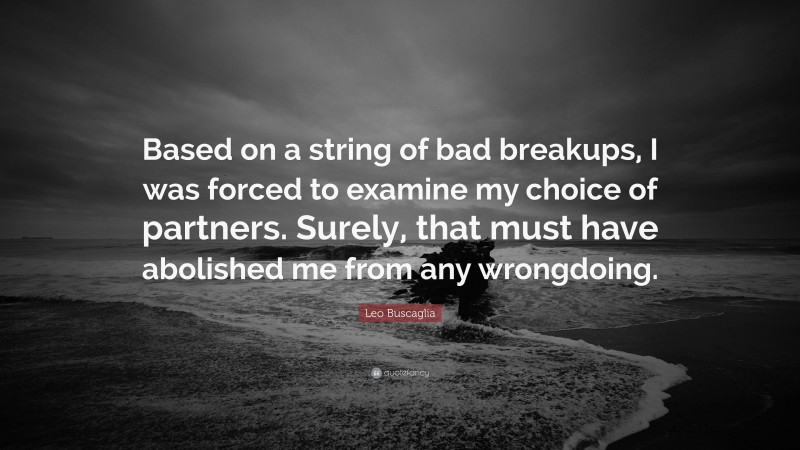Leo Buscaglia Quote: “Based on a string of bad breakups, I was forced to examine my choice of partners. Surely, that must have abolished me from any wrongdoing.”