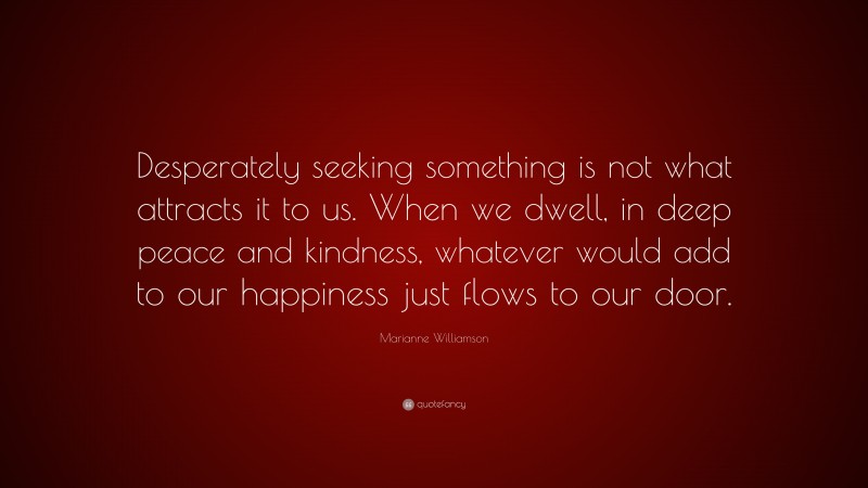 Marianne Williamson Quote: “Desperately seeking something is not what attracts it to us. When we dwell, in deep peace and kindness, whatever would add to our happiness just flows to our door.”