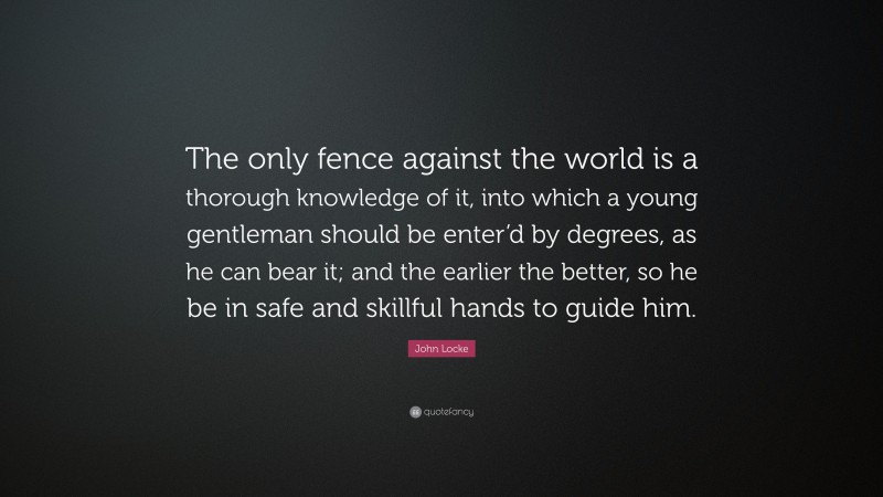 John Locke Quote: “The only fence against the world is a thorough knowledge of it, into which a young gentleman should be enter’d by degrees, as he can bear it; and the earlier the better, so he be in safe and skillful hands to guide him.”