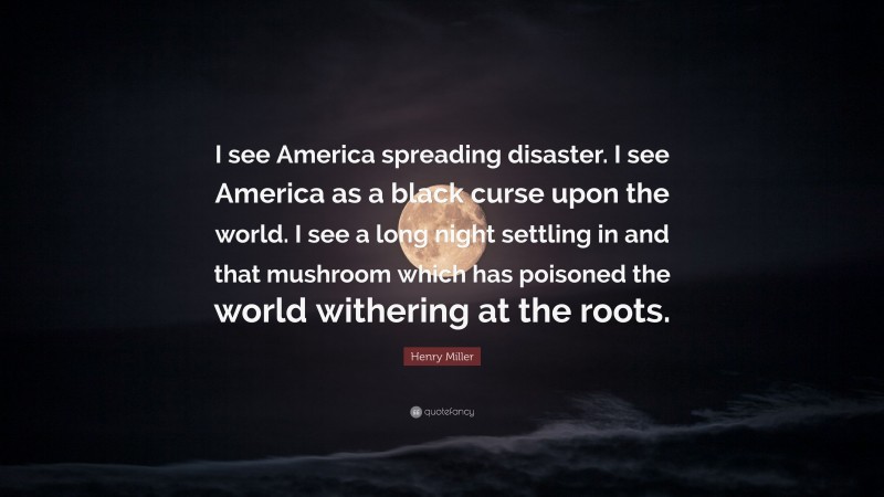 Henry Miller Quote: “I see America spreading disaster. I see America as a black curse upon the world. I see a long night settling in and that mushroom which has poisoned the world withering at the roots.”