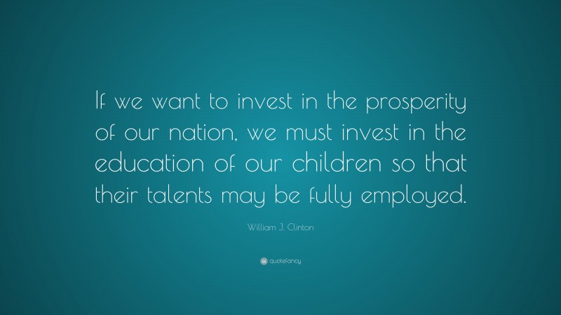 William J. Clinton Quote: “If we want to invest in the prosperity of our nation, we must invest in the education of our children so that their talents may be fully employed.”