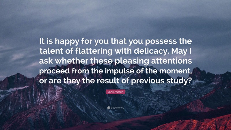 Jane Austen Quote: “It is happy for you that you possess the talent of flattering with delicacy. May I ask whether these pleasing attentions proceed from the impulse of the moment, or are they the result of previous study?”