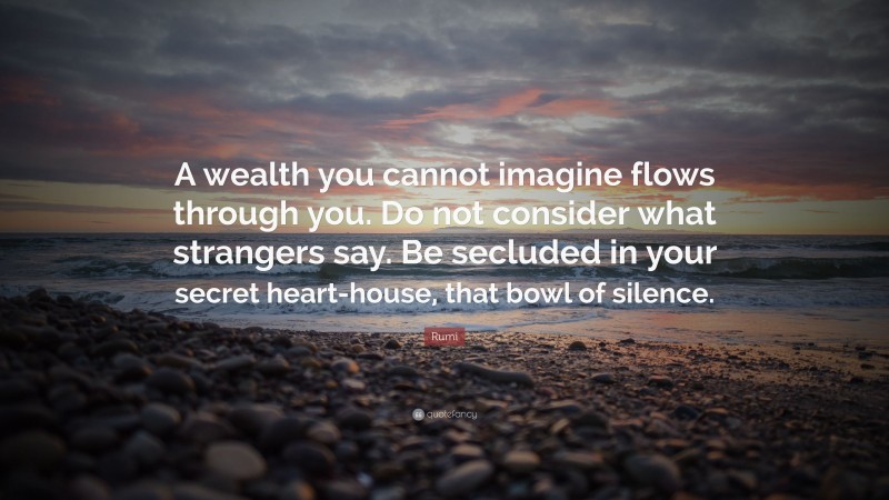 Rumi Quote: “A wealth you cannot imagine flows through you. Do not consider what strangers say. Be secluded in your secret heart-house, that bowl of silence.”