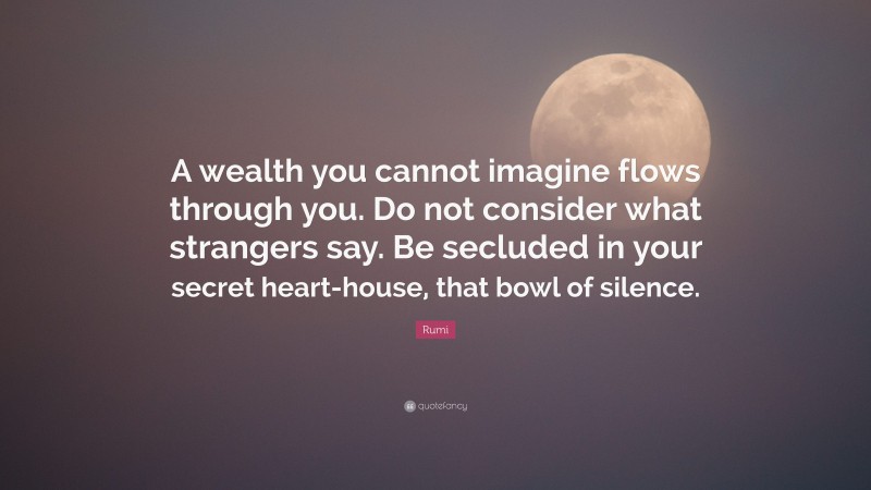 Rumi Quote: “A wealth you cannot imagine flows through you. Do not consider what strangers say. Be secluded in your secret heart-house, that bowl of silence.”
