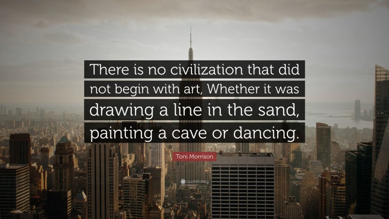 Toni Morrison Quote: “There is no civilization that did not begin with art, Whether it was drawing a line in the sand, painting a cave or dancing.”