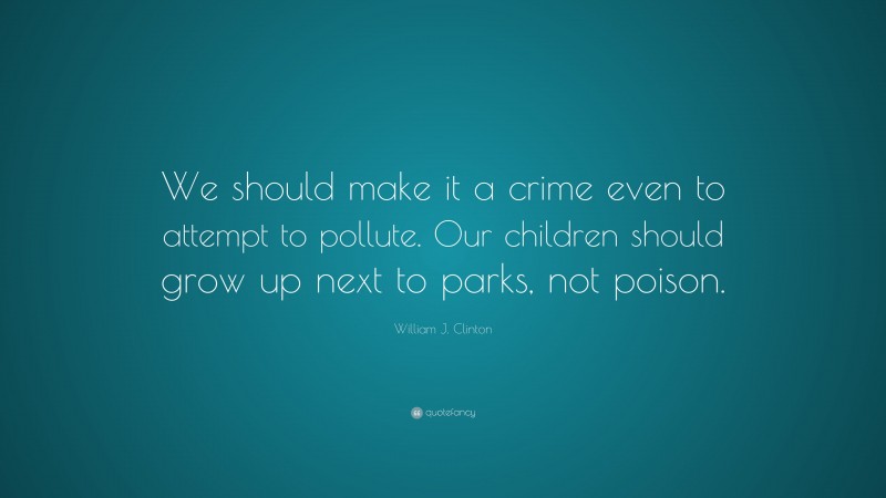 William J. Clinton Quote: “We should make it a crime even to attempt to pollute. Our children should grow up next to parks, not poison.”