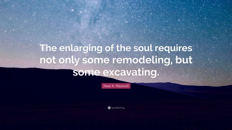 Neal A. Maxwell Quote: “The enlarging of the soul requires not only some remodeling, but some excavating.”