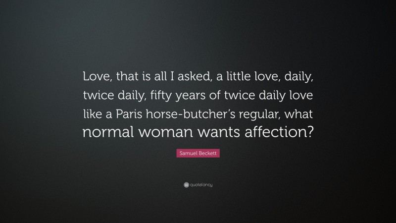 Samuel Beckett Quote: “Love, that is all I asked, a little love, daily, twice daily, fifty years of twice daily love like a Paris horse-butcher’s regular, what normal woman wants affection?”