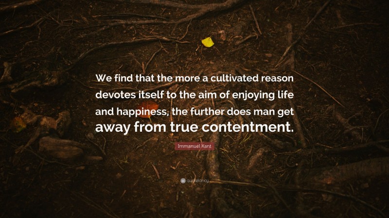 Immanuel Kant Quote: “We find that the more a cultivated reason devotes itself to the aim of enjoying life and happiness, the further does man get away from true contentment.”