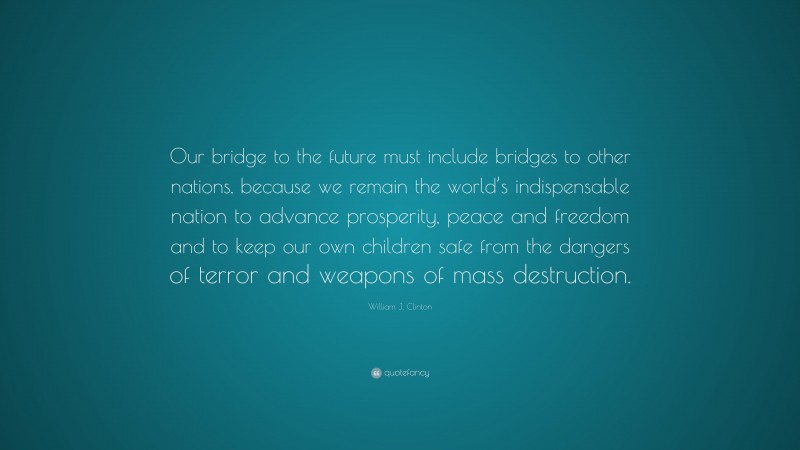 William J. Clinton Quote: “Our bridge to the future must include bridges to other nations, because we remain the world’s indispensable nation to advance prosperity, peace and freedom and to keep our own children safe from the dangers of terror and weapons of mass destruction.”