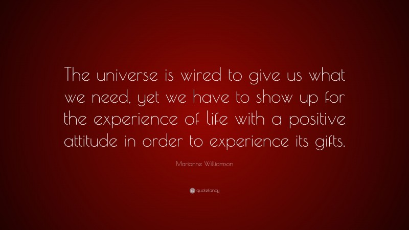 Marianne Williamson Quote: “The universe is wired to give us what we need, yet we have to show up for the experience of life with a positive attitude in order to experience its gifts.”