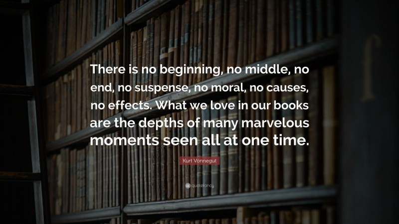 Kurt Vonnegut Quote: “There is no beginning, no middle, no end, no suspense, no moral, no causes, no effects. What we love in our books are the depths of many marvelous moments seen all at one time.”