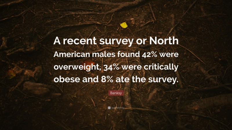 Banksy Quote: “A recent survey or North American males found 42% were overweight, 34% were critically obese and 8% ate the survey.”