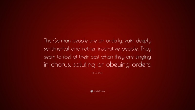 H. G. Wells Quote: “The German people are an orderly, vain, deeply sentimental and rather insensitive people. They seem to feel at their best when they are singing in chorus, saluting or obeying orders.”