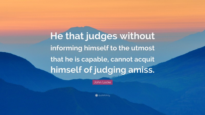 John Locke Quote: “He that judges without informing himself to the utmost that he is capable, cannot acquit himself of judging amiss.”