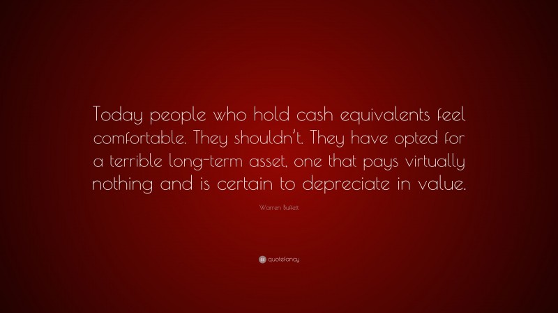 Warren Buffett Quote: “Today people who hold cash equivalents feel comfortable. They shouldn’t. They have opted for a terrible long-term asset, one that pays virtually nothing and is certain to depreciate in value.”