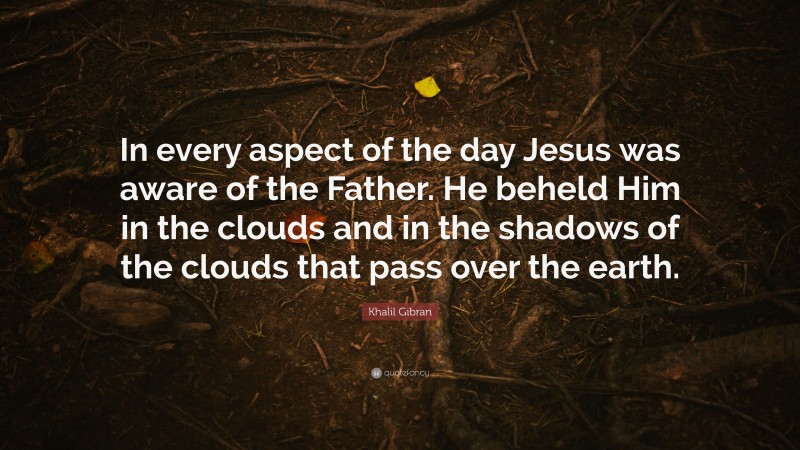 Khalil Gibran Quote: “In every aspect of the day Jesus was aware of the Father. He beheld Him in the clouds and in the shadows of the clouds that pass over the earth.”