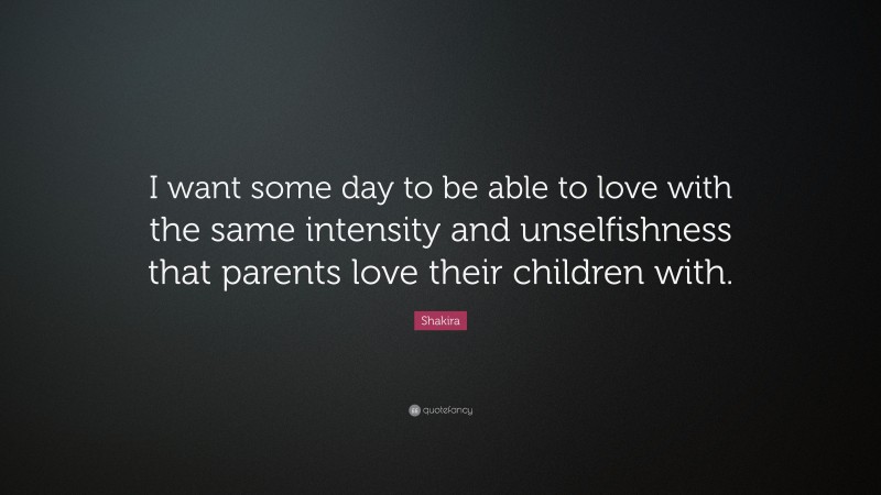 Shakira Quote: “I want some day to be able to love with the same intensity and unselfishness that parents love their children with.”