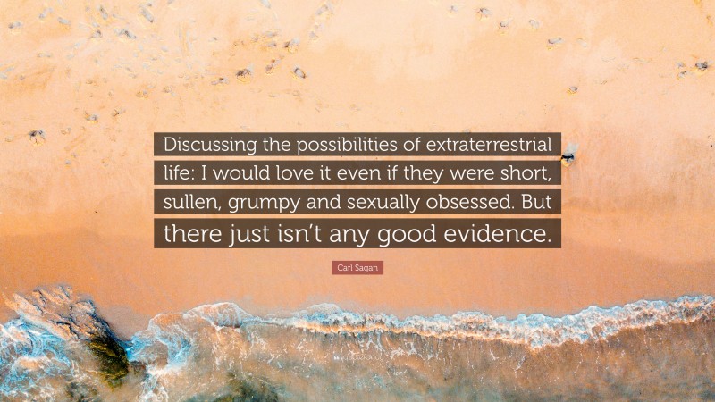 Carl Sagan Quote: “Discussing the possibilities of extraterrestrial life: I would love it even if they were short, sullen, grumpy and sexually obsessed. But there just isn’t any good evidence.”