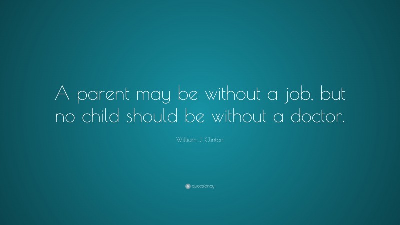 William J. Clinton Quote: “A parent may be without a job, but no child should be without a doctor.”