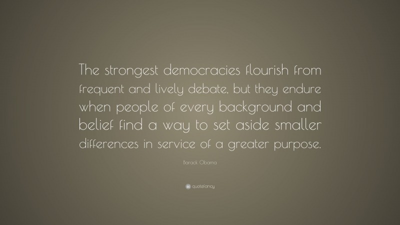 Barack Obama Quote: “The strongest democracies flourish from frequent and lively debate, but they endure when people of every background and belief find a way to set aside smaller differences in service of a greater purpose.”