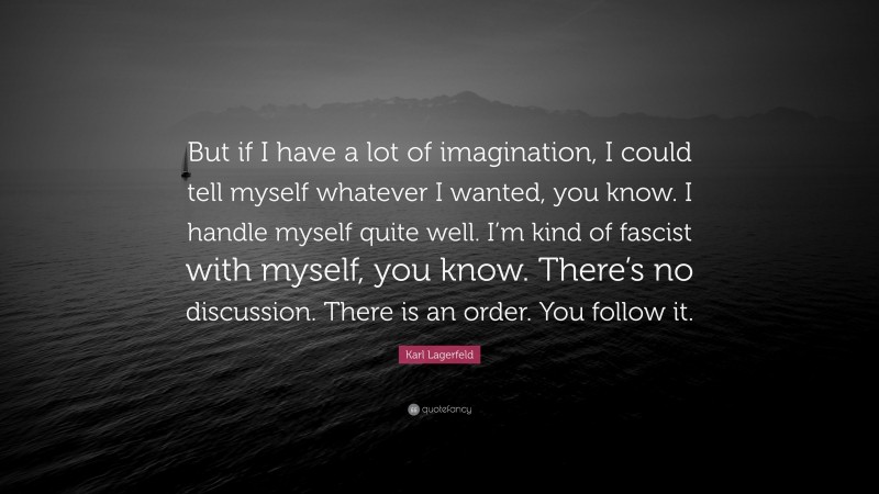 Karl Lagerfeld Quote: “But if I have a lot of imagination, I could tell myself whatever I wanted, you know. I handle myself quite well. I’m kind of fascist with myself, you know. There’s no discussion. There is an order. You follow it.”