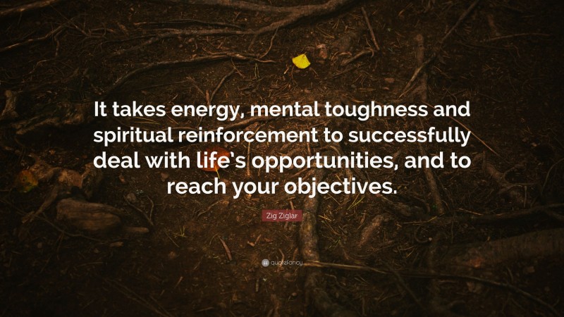 Zig Ziglar Quote: “It takes energy, mental toughness and spiritual reinforcement to successfully deal with life’s opportunities, and to reach your objectives.”