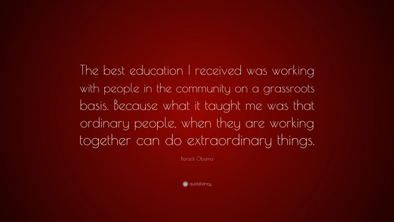 Barack Obama Quote: “The best education I received was working with people in the community on a grassroots basis. Because what it taught me was that ordinary people, when they are working together can do extraordinary things.”