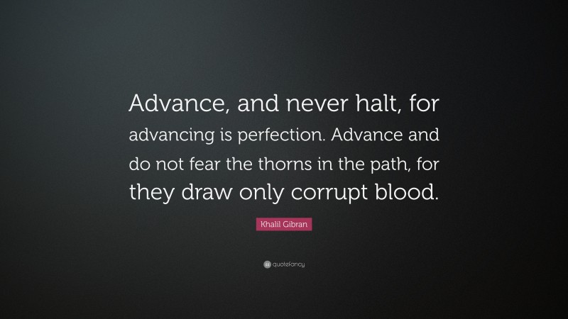 Khalil Gibran Quote: “Advance, and never halt, for advancing is perfection. Advance and do not fear the thorns in the path, for they draw only corrupt blood.”