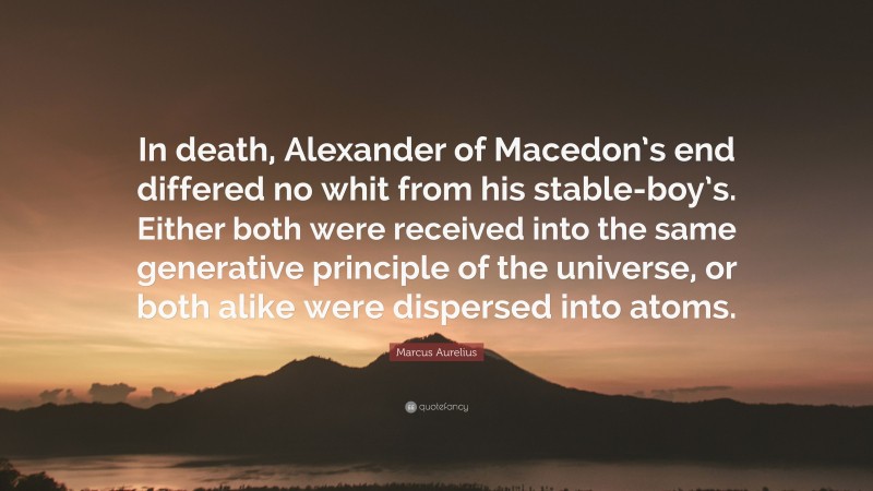 Marcus Aurelius Quote: “In death, Alexander of Macedon’s end differed no whit from his stable-boy’s. Either both were received into the same generative principle of the universe, or both alike were dispersed into atoms.”