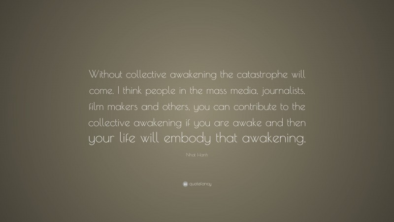 Nhat Hanh Quote: “Without collective awakening the catastrophe will come. I think people in the mass media, journalists, film makers and others, you can contribute to the collective awakening if you are awake and then your life will embody that awakening.”