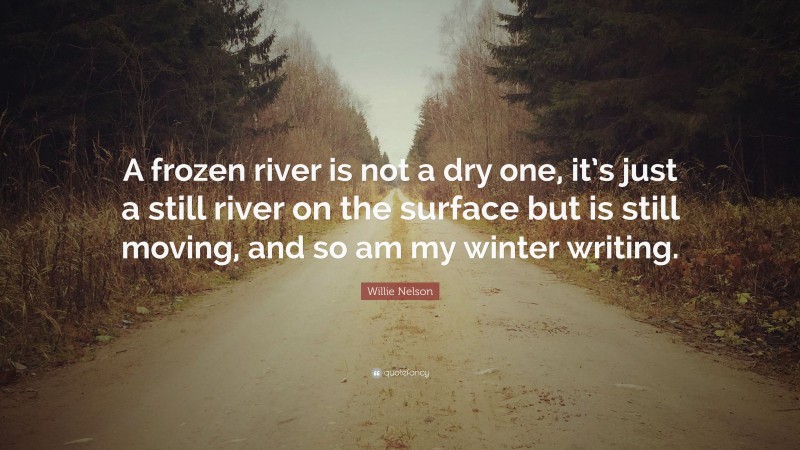 Willie Nelson Quote: “A frozen river is not a dry one, it’s just a still river on the surface but is still moving, and so am my winter writing.”