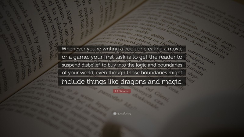 R.A. Salvatore Quote: “Whenever you’re writing a book or creating a movie or a game, your first task is to get the reader to suspend disbelief, to buy into the logic and boundaries of your world, even though those boundaries might include things like dragons and magic.”