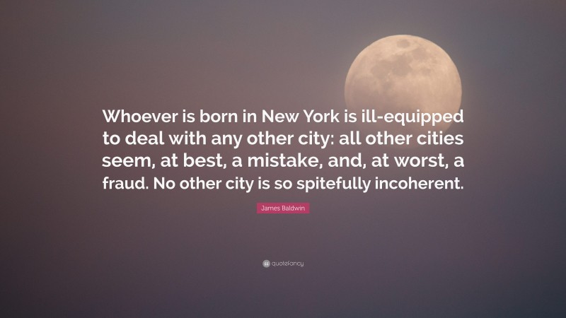 James Baldwin Quote: “Whoever is born in New York is ill-equipped to deal with any other city: all other cities seem, at best, a mistake, and, at worst, a fraud. No other city is so spitefully incoherent.”