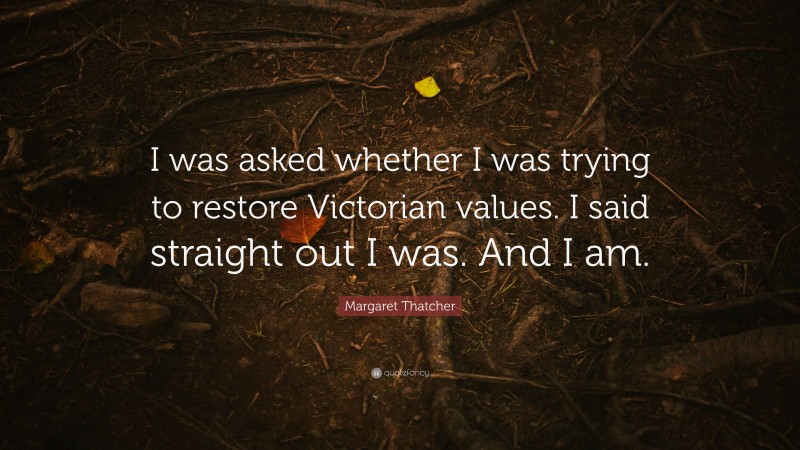 Margaret Thatcher Quote: “I was asked whether I was trying to restore Victorian values. I said straight out I was. And I am.”