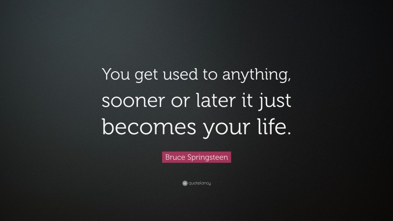 Bruce Springsteen Quote: “You get used to anything, sooner or later it just becomes your life.”