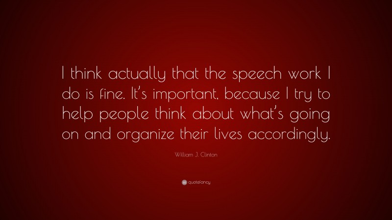 William J. Clinton Quote: “I think actually that the speech work I do is fine. It’s important, because I try to help people think about what’s going on and organize their lives accordingly.”
