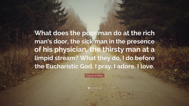 Francis of Assisi Quote: “What does the poor man do at the rich man’s door, the sick man in the presence of his physician, the thirsty man at a limpid stream? What they do, I do before the Eucharistic God. I pray. I adore. I love.”