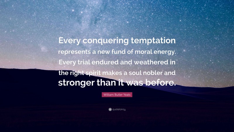 William Butler Yeats Quote: “Every conquering temptation represents a new fund of moral energy. Every trial endured and weathered in the right spirit makes a soul nobler and stronger than it was before.”