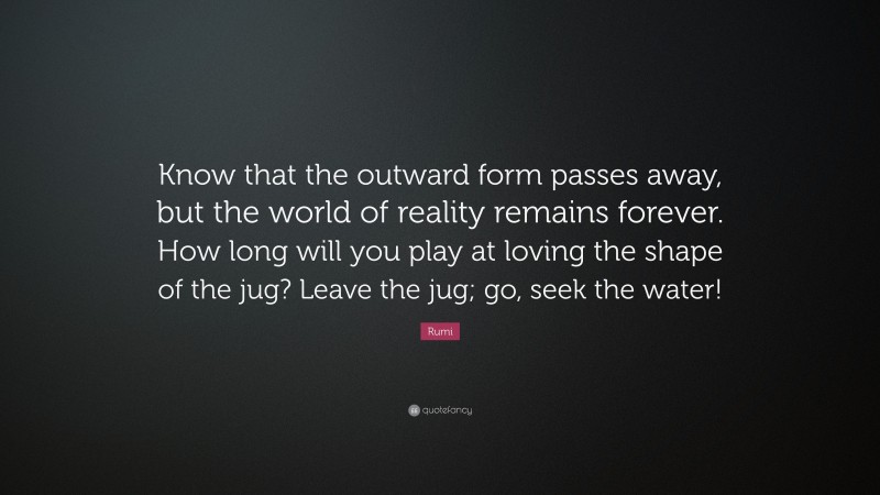 Rumi Quote: “Know that the outward form passes away, but the world of reality remains forever. How long will you play at loving the shape of the jug? Leave the jug; go, seek the water!”