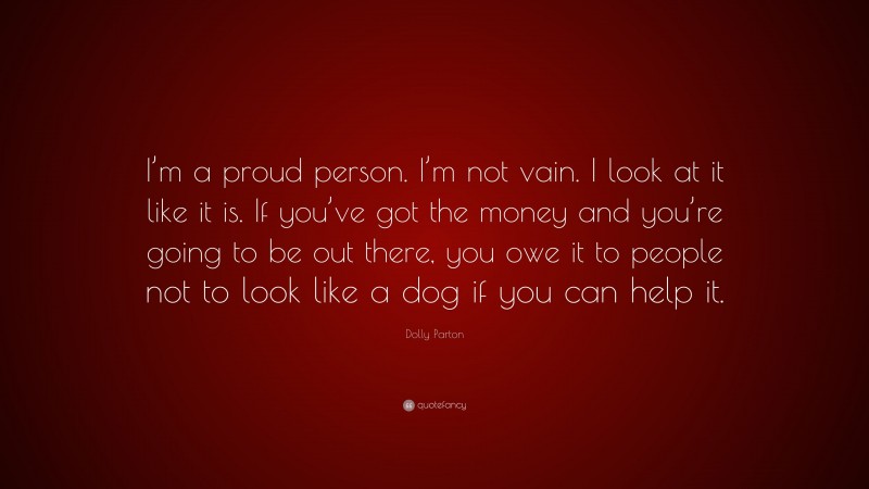 Dolly Parton Quote: “I’m a proud person. I’m not vain. I look at it like it is. If you’ve got the money and you’re going to be out there, you owe it to people not to look like a dog if you can help it.”