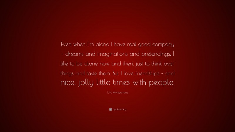 L.M. Montgomery Quote: “Even when I’m alone I have real good company – dreams and imaginations and pretendings. I like to be alone now and then, just to think over things and taste them. But I love friendships – and nice, jolly little times with people.”