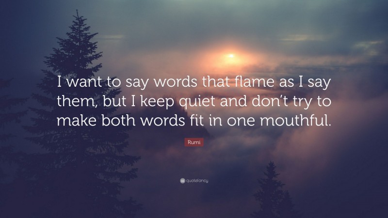 Rumi Quote: “I want to say words that flame as I say them, but I keep quiet and don’t try to make both words fit in one mouthful.”