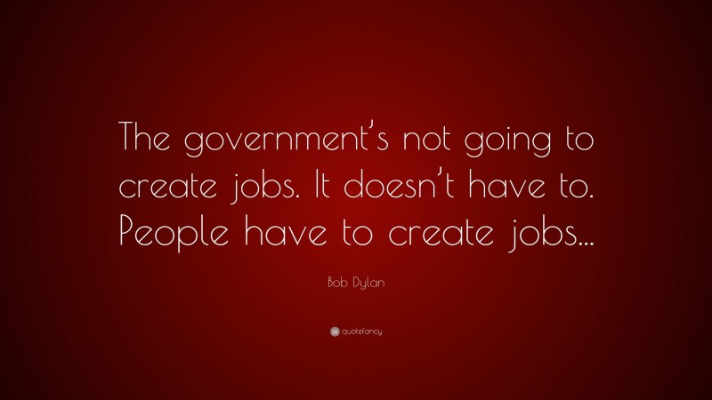 Bob Dylan Quote: “The government’s not going to create jobs. It doesn’t have to. People have to create jobs...”