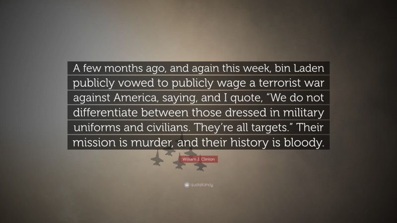 William J. Clinton Quote: “A few months ago, and again this week, bin Laden publicly vowed to publicly wage a terrorist war against America, saying, and I quote, “We do not differentiate between those dressed in military uniforms and civilians. They’re all targets.” Their mission is murder, and their history is bloody.”
