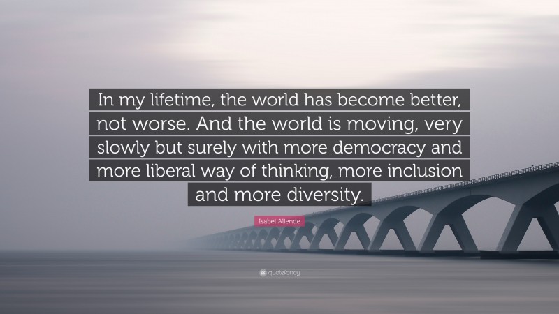 Isabel Allende Quote: “In my lifetime, the world has become better, not worse. And the world is moving, very slowly but surely with more democracy and more liberal way of thinking, more inclusion and more diversity.”