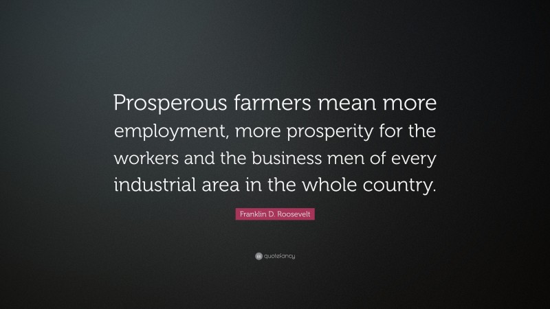 Franklin D. Roosevelt Quote: “Prosperous farmers mean more employment, more prosperity for the workers and the business men of every industrial area in the whole country.”